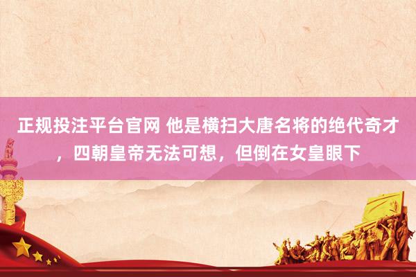 正规投注平台官网 他是横扫大唐名将的绝代奇才,四朝皇帝无法可想,但倒在女皇眼下
