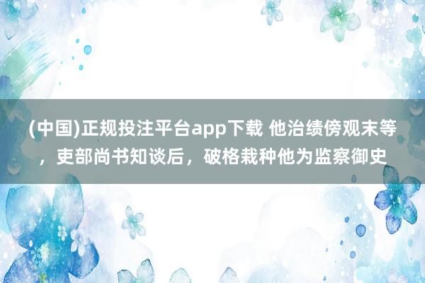 (中国)正规投注平台app下载 他治绩傍观末等，吏部尚书知谈后，破格栽种他为监察御史