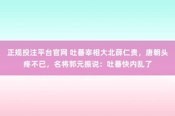 正规投注平台官网 吐蕃宰相大北薛仁贵,唐朝头疼不已,名将郭元振说:吐蕃快内乱了