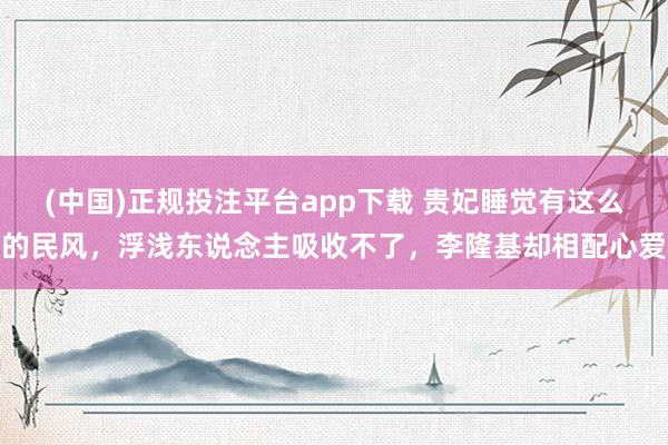 (中国)正规投注平台app下载 贵妃睡觉有这么的民风，浮浅东说念主吸收不了，李隆基却相配心爱