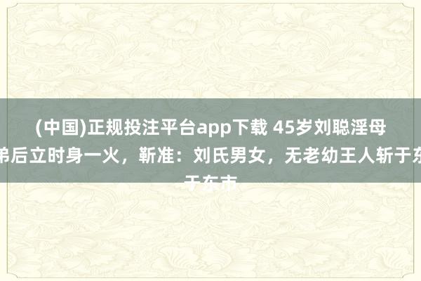 (中国)正规投注平台app下载 45岁刘聪淫母杀弟后立时身一火,靳准:刘氏男女,无老幼王人斩于东市