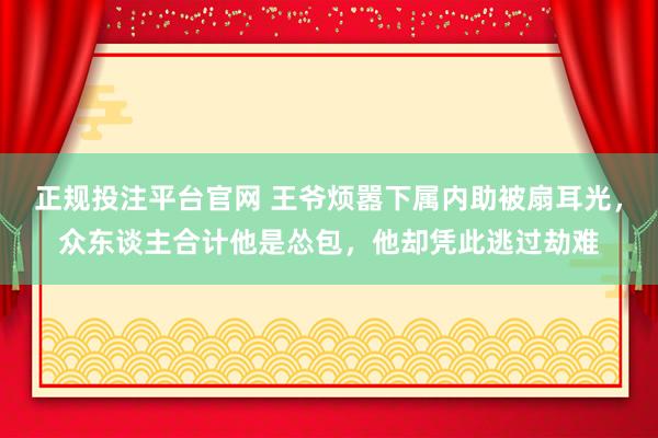 正规投注平台官网 王爷烦嚣下属内助被扇耳光，众东谈主合计他是怂包，他却凭此逃过劫难