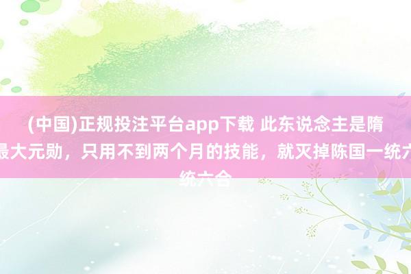 (中国)正规投注平台app下载 此东说念主是隋朝最大元勋,只用不到两个月的技能,就灭掉陈国一统六合