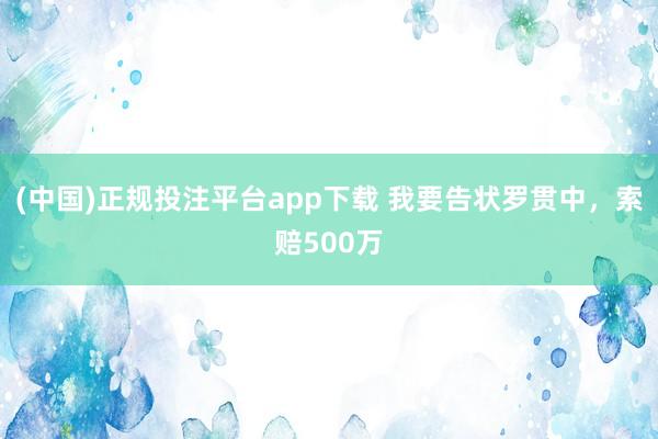 (中国)正规投注平台app下载 我要告状罗贯中,索赔500万