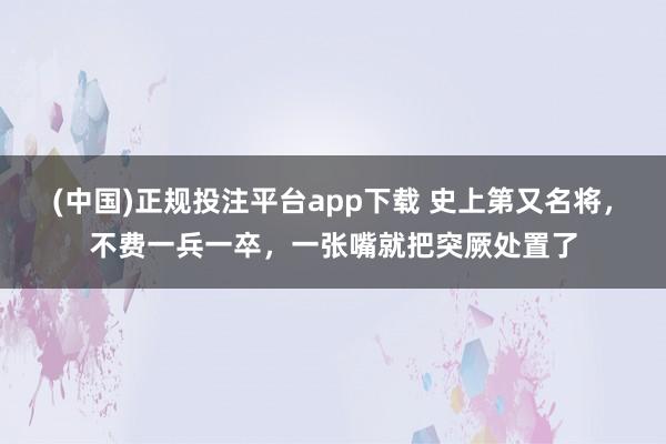 (中国)正规投注平台app下载 史上第又名将,不费一兵一卒,一张嘴就把突厥处置了
