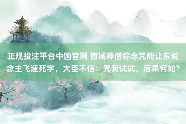 正规投注平台中国官网 西域神僧称念咒能让东说念主飞速死字,大臣不信:咒我试试,后果何如?