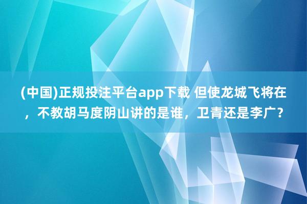 (中国)正规投注平台app下载 但使龙城飞将在，不教胡马度阴山讲的是谁，卫青还是李广？