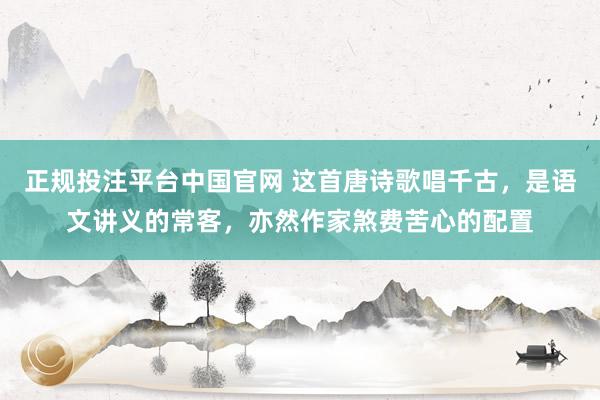 正规投注平台中国官网 这首唐诗歌唱千古,是语文讲义的常客,亦然作家煞费苦心的配置