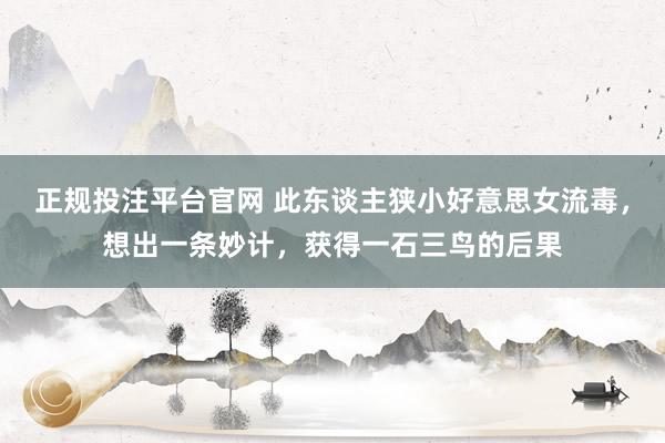 正规投注平台官网 此东谈主狭小好意思女流毒,想出一条妙计,获得一石三鸟的后果