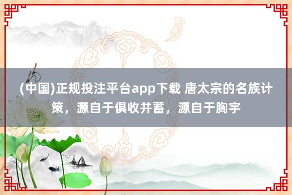 (中国)正规投注平台app下载 唐太宗的名族计策,源自于俱收并蓄,源自于胸宇