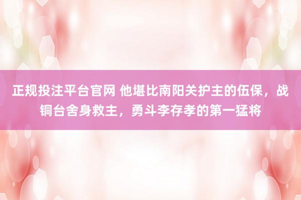 正规投注平台官网 他堪比南阳关护主的伍保,战铜台舍身救主,勇斗李存孝的第一猛将
