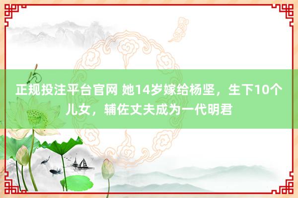 正规投注平台官网 她14岁嫁给杨坚,生下10个儿女,辅佐丈夫成为一代明君