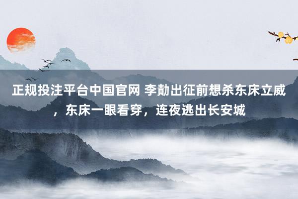 正规投注平台中国官网 李勣出征前想杀东床立威,东床一眼看穿,连夜逃出长安城