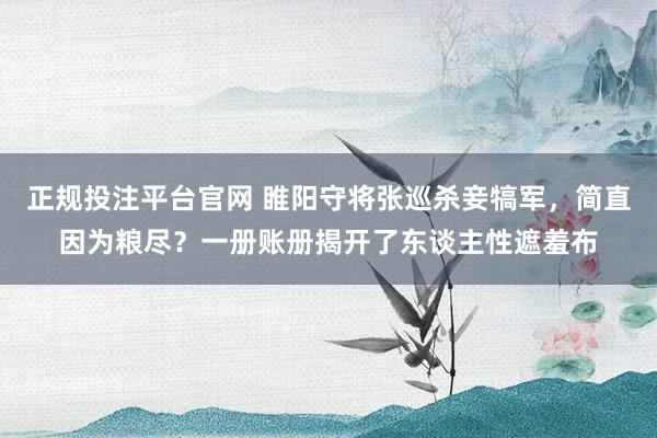 正规投注平台官网 睢阳守将张巡杀妾犒军,简直因为粮尽?一册账册揭开了东谈主性遮羞布