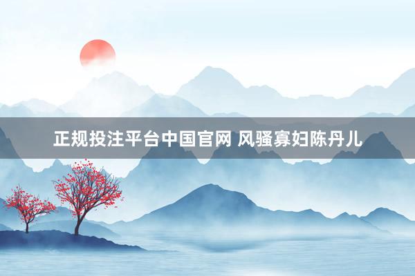 正规投注平台中国官网 风骚寡妇陈丹儿