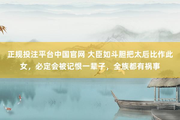 正规投注平台中国官网 大臣如斗胆把太后比作此女,必定会被记恨一辈子,全族都有祸事