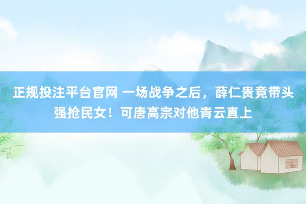 正规投注平台官网 一场战争之后,薛仁贵竟带头强抢民女!可唐高宗对他青云直上