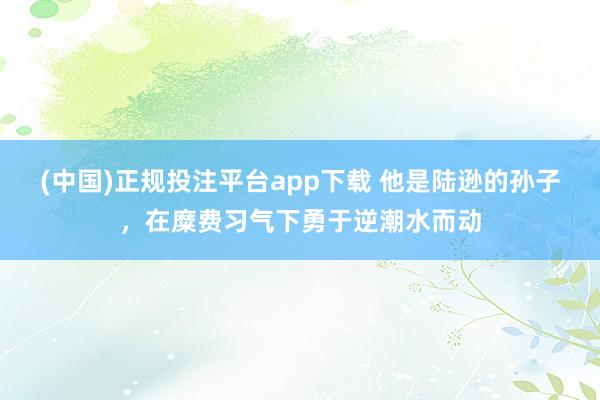 (中国)正规投注平台app下载 他是陆逊的孙子,在糜费习气下勇于逆潮水而动