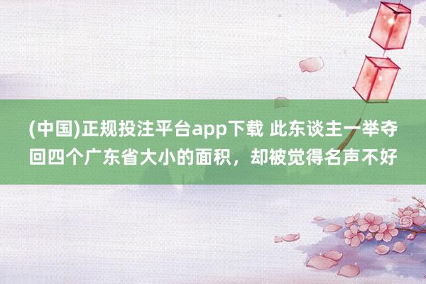 (中国)正规投注平台app下载 此东谈主一举夺回四个广东省大小的面积,却被觉得名声不好