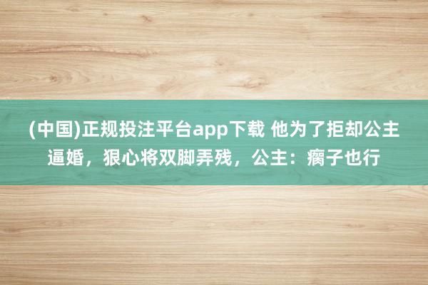 (中国)正规投注平台app下载 他为了拒却公主逼婚，狠心将双脚弄残，公主：瘸子也行