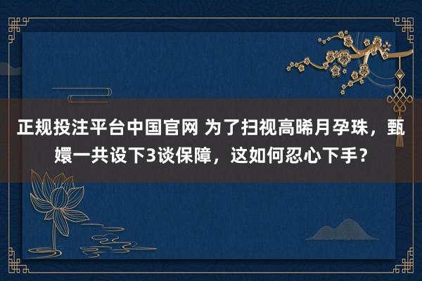 正规投注平台中国官网 为了扫视高晞月孕珠，甄嬛一共设下3谈保障，这如何忍心下手？