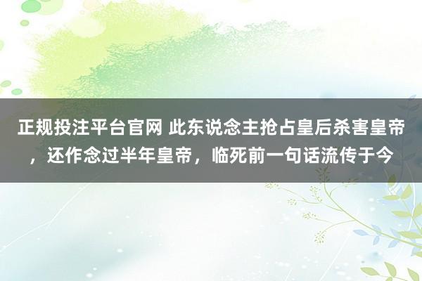 正规投注平台官网 此东说念主抢占皇后杀害皇帝,还作念过半年皇帝,临死前一句话流传于今