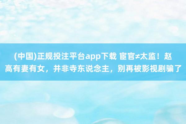(中国)正规投注平台app下载 宦官≠太监!赵高有妻有女,并非寺东说念主,别再被影视剧骗了