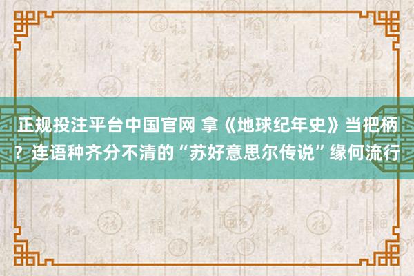 正规投注平台中国官网 拿《地球纪年史》当把柄?连语种齐分不清的“苏好意思尔传说”缘何流行