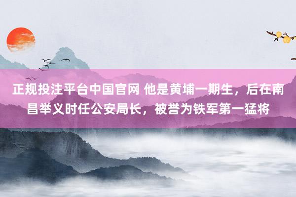 正规投注平台中国官网 他是黄埔一期生,后在南昌举义时任公安局长,被誉为铁军第一猛将