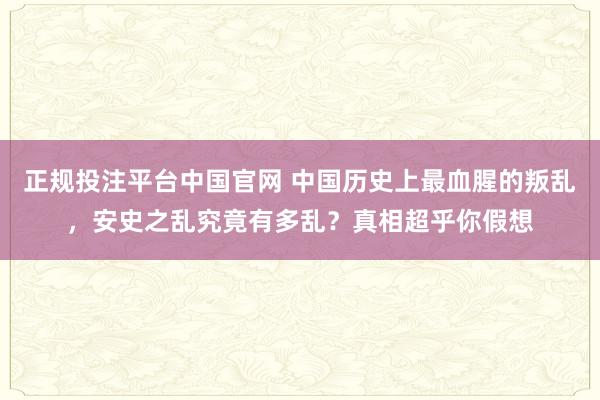 正规投注平台中国官网 中国历史上最血腥的叛乱,安史之乱究竟有多乱?真相超乎你假想
