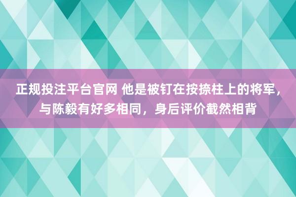 正规投注平台官网 他是被钉在按捺柱上的将军,与陈毅有好多相同,身后评价截然相背