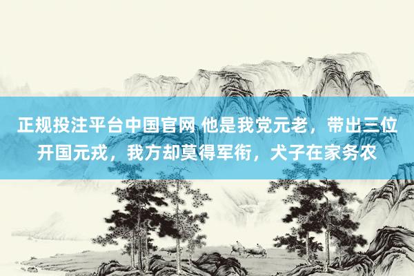 正规投注平台中国官网 他是我党元老,带出三位开国元戎,我方却莫得军衔,犬子在家务农