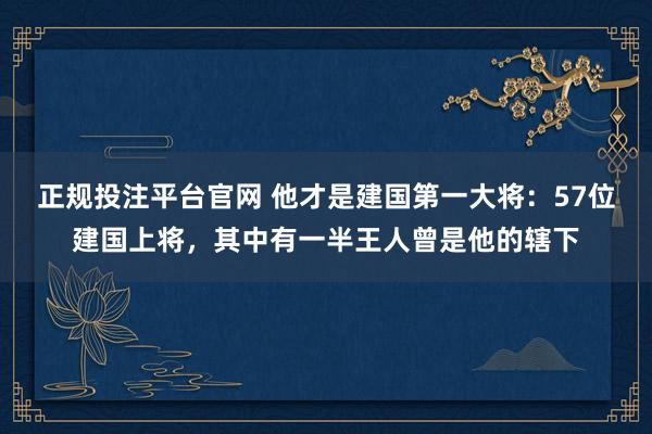 正规投注平台官网 他才是建国第一大将:57位建国上将,其中有一半王人曾是他的辖下
