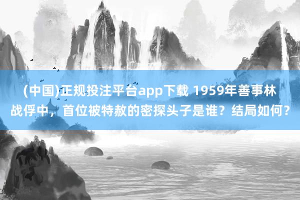 (中国)正规投注平台app下载 1959年善事林战俘中,首位被特赦的密探头子是谁?结局如何?