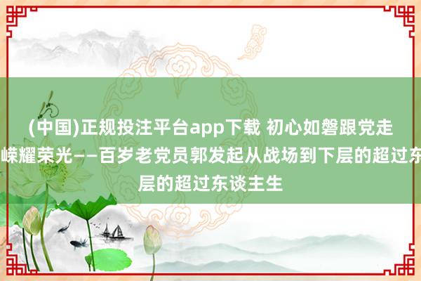(中国)正规投注平台app下载 初心如磐跟党走 岁月峥嵘耀荣光——百岁老党员郭发起从战场到下层的超过东谈主生