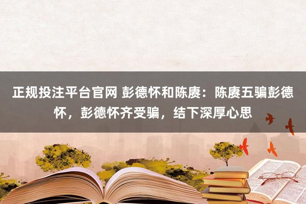 正规投注平台官网 彭德怀和陈赓:陈赓五骗彭德怀,彭德怀齐受骗,结下深厚心思