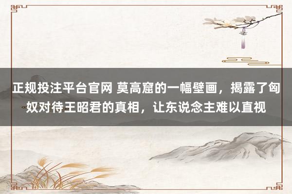 正规投注平台官网 莫高窟的一幅壁画,揭露了匈奴对待王昭君的真相,让东说念主难以直视