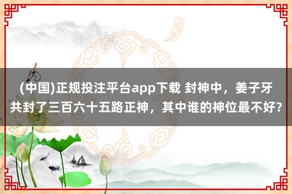 (中国)正规投注平台app下载 封神中,姜子牙共封了三百六十五路正神,其中谁的神位最不好?
