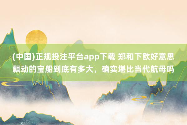 (中国)正规投注平台app下载 郑和下欧好意思飘动的宝船到底有多大,确实堪比当代航母吗