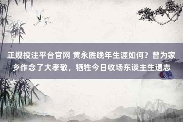 正规投注平台官网 黄永胜晚年生涯如何?曾为家乡作念了大孝敬,牺牲今日收场东谈主生遗志