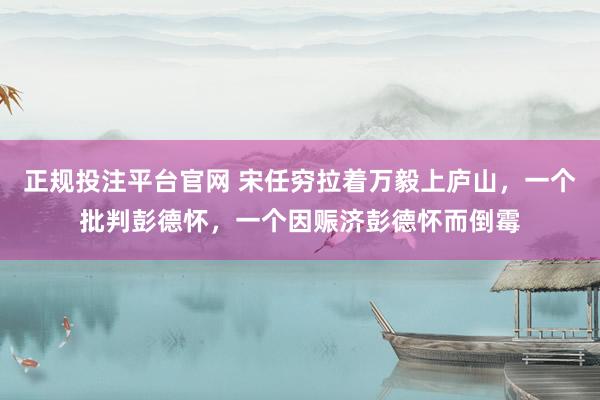 正规投注平台官网 宋任穷拉着万毅上庐山,一个批判彭德怀,一个因赈济彭德怀而倒霉