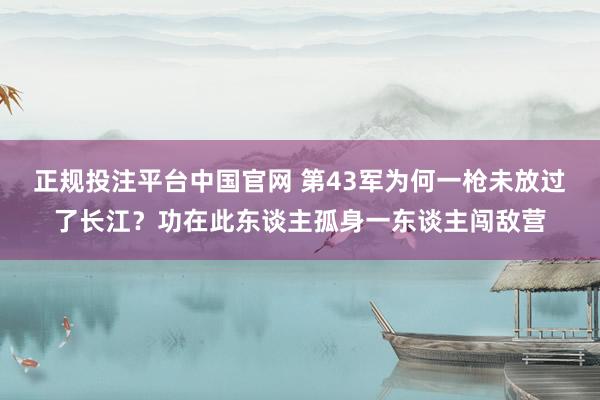 正规投注平台中国官网 第43军为何一枪未放过了长江?功在此东谈主孤身一东谈主闯敌营