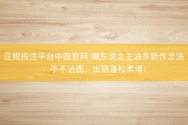 正规投注平台中国官网 懒东说念主油条新作念法:手不沾面,出锅蓬松柔滑!