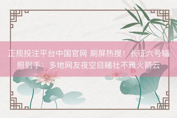 正规投注平台中国官网 刷屏热搜!长征六号辐照到手:多地网友夜空目睹壮不雅火箭云