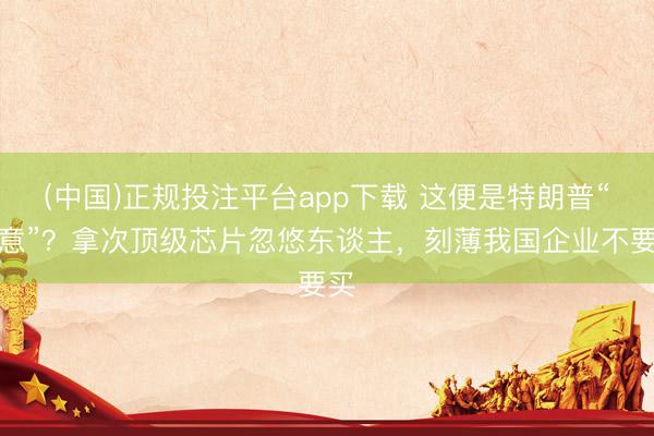 (中国)正规投注平台app下载 这便是特朗普“善意”?拿次顶级芯片忽悠东谈主,刻薄我国企业不要买