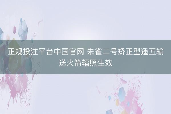 正规投注平台中国官网 朱雀二号矫正型遥五输送火箭辐照生效