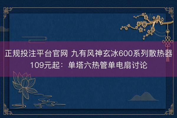 正规投注平台官网 九有风神玄冰600系列散热器109元起:单塔六热管单电扇讨论