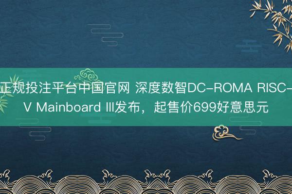 正规投注平台中国官网 深度数智DC-ROMA RISC-V Mainboard III发布，起售价699好意思元