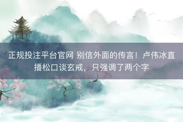 正规投注平台官网 别信外面的传言!卢伟冰直播松口谈玄戒,只强调了两个字