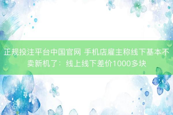 正规投注平台中国官网 手机店雇主称线下基本不卖新机了:线上线下差价1000多块